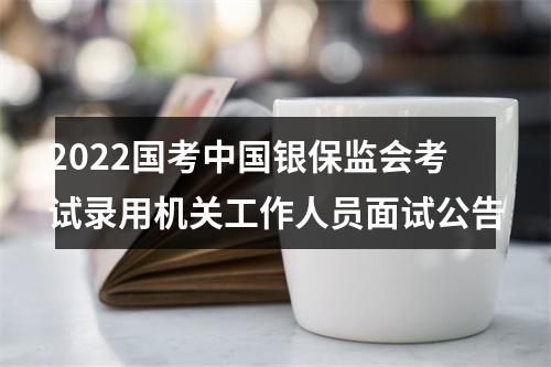 2022国考中国银保监会考试录用机关工作人员面试公告 图片