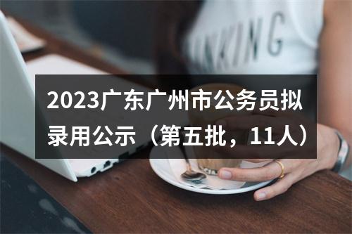 2023广东广州市公务员拟录用公示（第五批，11人） 图片