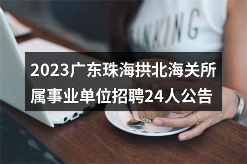 2023广东珠海拱北海关所属事业单位招聘24人公告 图片