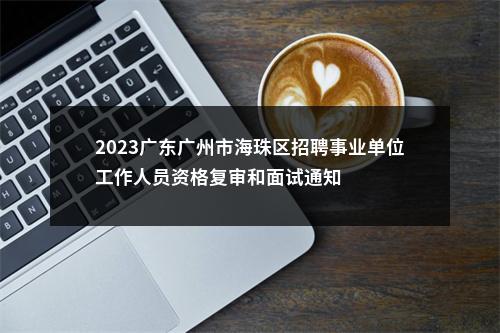 2023广东广州市海珠区招聘事业单位工作人员资格复审和面试通知 图片