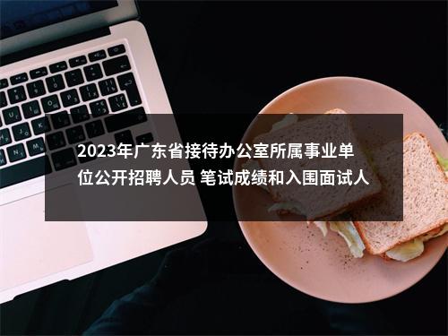 2023年广东省接待办公室所属事业单位公开招聘人员 笔试成绩和入围面试人选名单及资格复审安排公告 图片