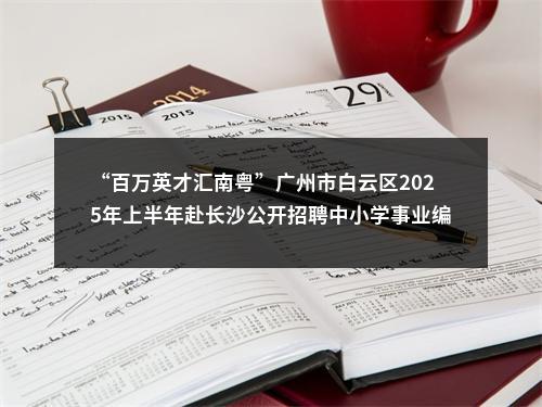 “百万英才汇南粤”广州市白云区2025年上半年赴长沙公开招聘中小学事业编制教师128人公告 图片