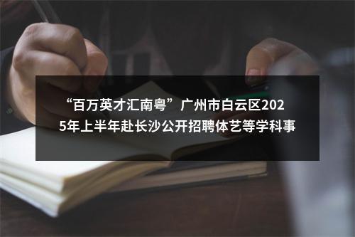 “百万英才汇南粤”广州市白云区2025年上半年赴长沙公开招聘体艺等学科事业编制教师40人公告 图片